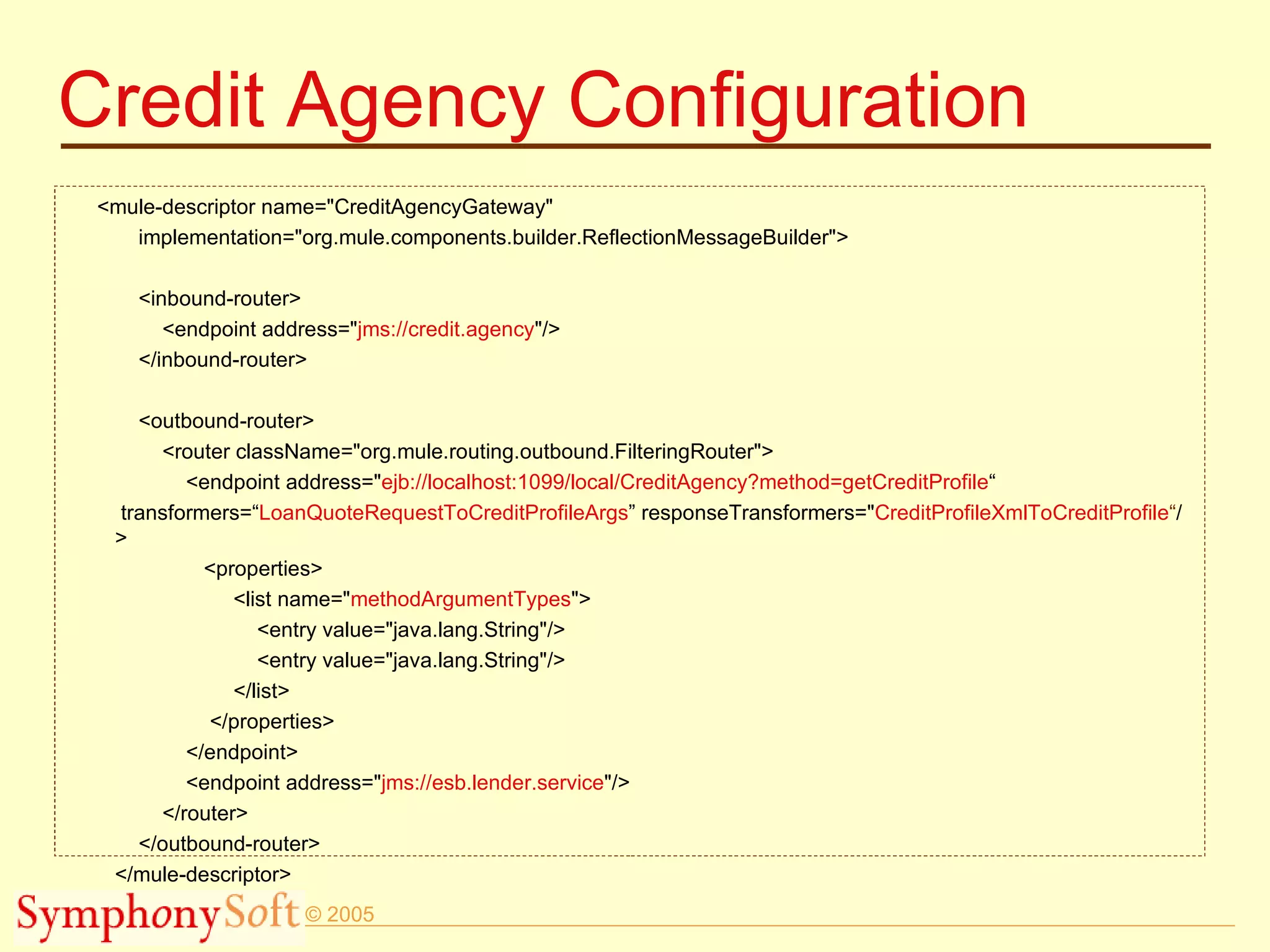 Credit Agency Configuration <mule-descriptor name=&quot;CreditAgencyGateway&quot; implementation=&quot;org.mule.components.builder.ReflectionMessageBuilder&quot;> <inbound-router> <endpoint address=&quot; jms://credit.agency &quot;/> </inbound-router> <outbound-router> <router className=&quot;org.mule.routing.outbound.FilteringRouter&quot;> <endpoint address=&quot; ejb://localhost:1099/local/CreditAgency?method=getCreditProfile “  transformers=“ LoanQuoteRequestToCreditProfileArgs ” responseTransformers=&quot; CreditProfileXmlToCreditProfile “ />  <properties> <list name=&quot; methodArgumentTypes &quot;> <entry value=&quot;java.lang.String&quot;/> <entry value=&quot;java.lang.String&quot;/> </list> </properties> </endpoint> <endpoint address=&quot; jms://esb.lender.service &quot;/> </router> </outbound-router> </mule-descriptor> 