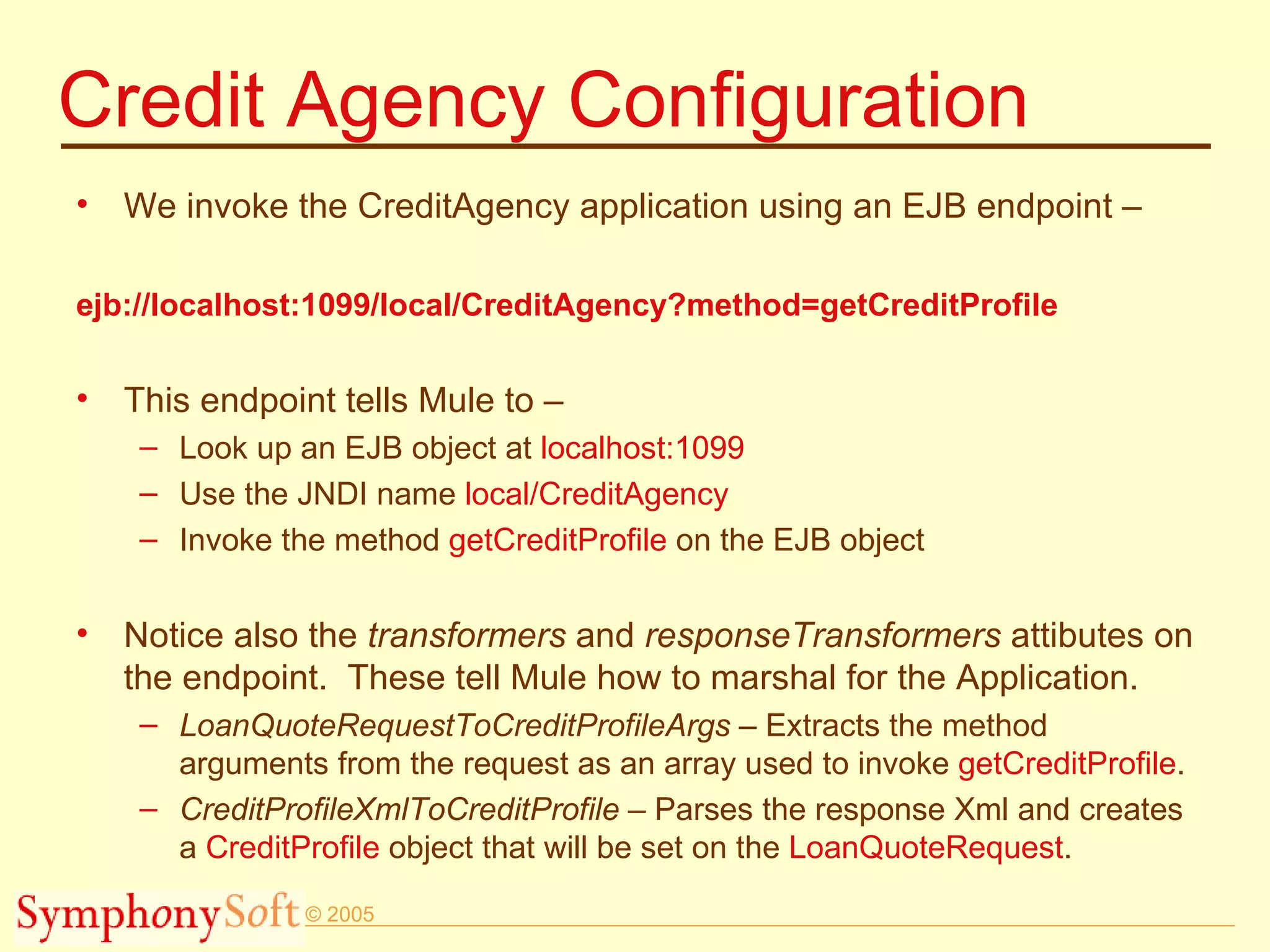 Credit Agency Configuration We invoke the CreditAgency application using an EJB endpoint – ejb://localhost:1099/local/CreditAgency?method=getCreditProfile This endpoint tells Mule to – Look up an EJB object at  localhost:1099 Use the JNDI name  local/CreditAgency Invoke the method  getCreditProfile  on the EJB object Notice also the  transformers  and  responseTransformers  attibutes on the endpoint.  These tell Mule how to marshal for the Application. LoanQuoteRequestToCreditProfileArgs  – Extracts the method arguments from the request as an array used to invoke  getCreditProfile . CreditProfileXmlToCreditProfile   – Parses the response Xml and creates a  CreditProfile  object that will be set on the  LoanQuoteRequest .  
