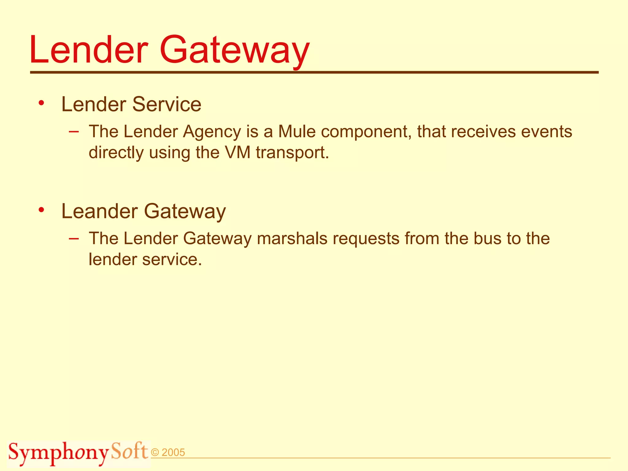 Lender Gateway Lender Service The Lender Agency is a Mule component, that receives events directly using the VM transport.  Leander Gateway The Lender Gateway marshals requests from the bus to the lender service. 