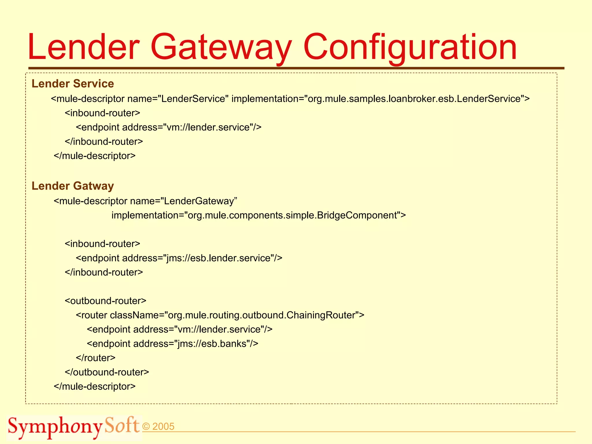 Lender Gateway Configuration Lender Service <mule-descriptor name=&quot;LenderService&quot; implementation=&quot;org.mule.samples.loanbroker.esb.LenderService&quot;> <inbound-router> <endpoint address=&quot;vm://lender.service&quot;/> </inbound-router> </mule-descriptor> Lender Gatway <mule-descriptor name=&quot;LenderGateway”  implementation=&quot;org.mule.components.simple.BridgeComponent&quot;> <inbound-router> <endpoint address=&quot;jms://esb.lender.service&quot;/> </inbound-router> <outbound-router> <router className=&quot;org.mule.routing.outbound.ChainingRouter&quot;> <endpoint address=&quot;vm://lender.service&quot;/> <endpoint address=&quot;jms://esb.banks&quot;/> </router> </outbound-router> </mule-descriptor> 