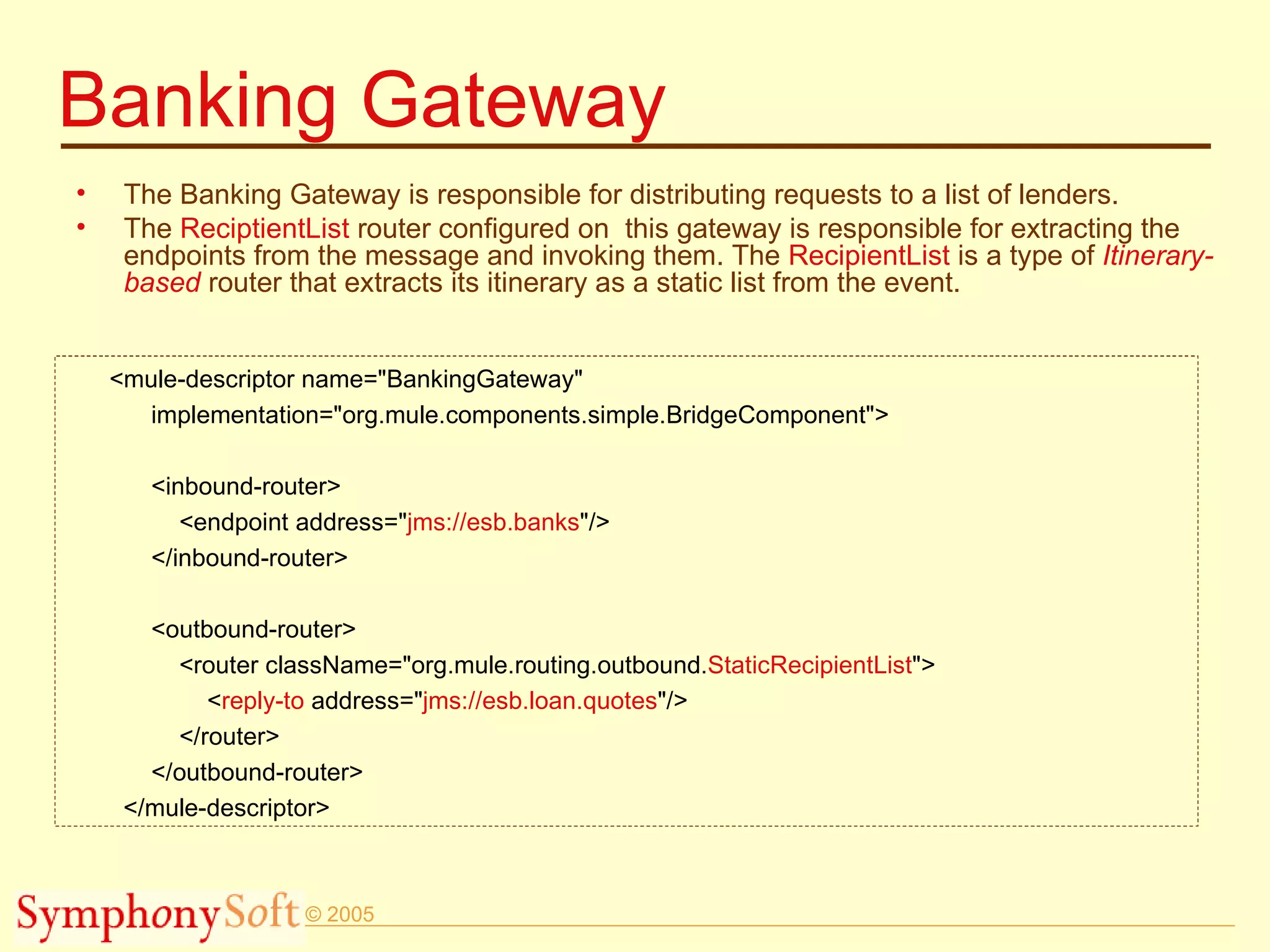 Banking Gateway The Banking Gateway is responsible for distributing requests to a list of lenders.  The  ReciptientList  router configured on  this gateway is responsible for extracting the endpoints from the message and invoking them. The  RecipientList  is a type of  Itinerary-based  router that extracts its itinerary as a static list from the event. <mule-descriptor name=&quot;BankingGateway&quot; implementation=&quot;org.mule.components.simple.BridgeComponent&quot;> <inbound-router> <endpoint address=&quot; jms://esb.banks &quot;/> </inbound-router> <outbound-router> <router className=&quot;org.mule.routing.outbound. StaticRecipientList &quot;> < reply-to  address=&quot; jms://esb.loan.quotes &quot;/> </router> </outbound-router> </mule-descriptor> 