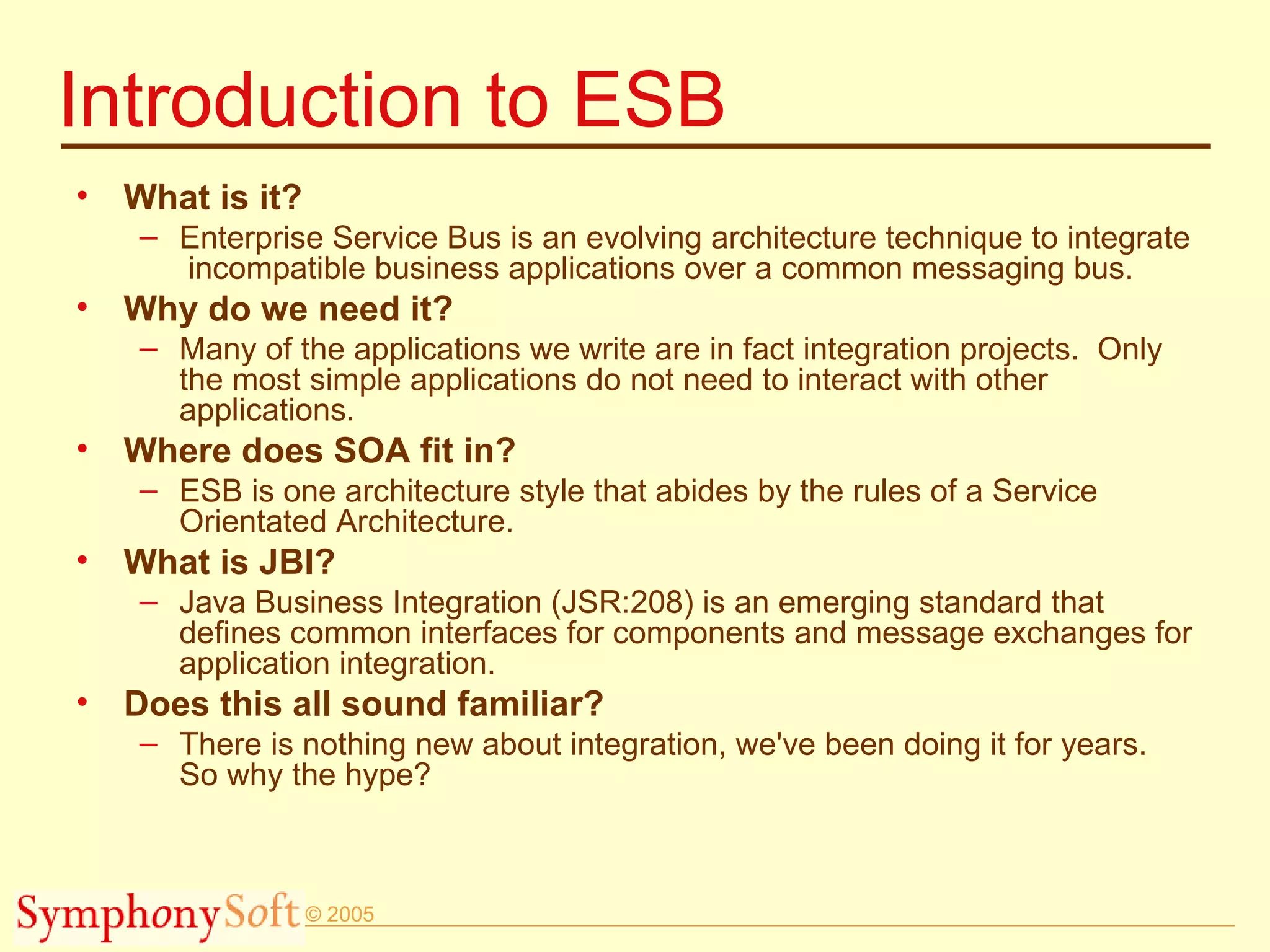 Introduction to ESB What is it? Enterprise Service Bus is an evolving architecture technique to integrate  incompatible business applications over a common messaging bus. Why do we need it? Many of the applications we write are in fact integration projects.  Only the most simple applications do not need to interact with other applications. Where does SOA fit in? ESB is one architecture style that abides by the rules of a Service Orientated Architecture. What is JBI? Java Business Integration (JSR:208) is an emerging standard that defines common interfaces for components and message exchanges for application integration. Does this all sound familiar? There is nothing new about integration, we've been doing it for years. So why the hype? 