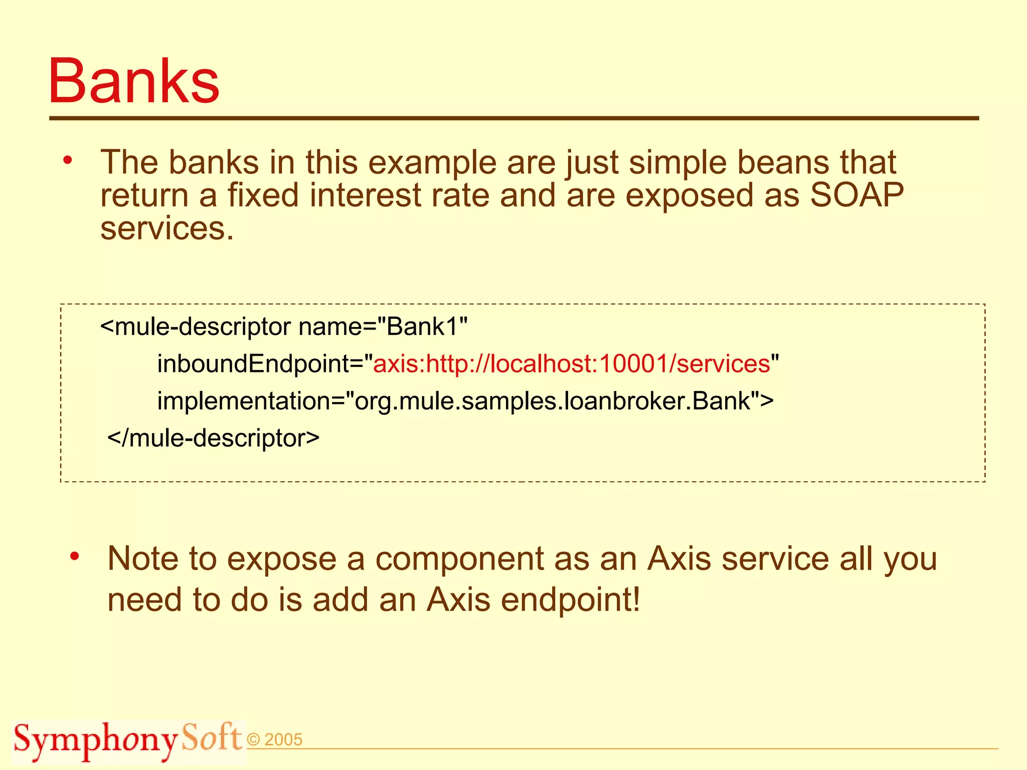 Banks The banks in this example are just simple beans that return a fixed interest rate and are exposed as SOAP services.  <mule-descriptor name=&quot;Bank1&quot; inboundEndpoint=&quot; axis:http://localhost:10001/services &quot; implementation=&quot;org.mule.samples.loanbroker.Bank&quot;> </mule-descriptor> Note to expose a component as an Axis service all you need to do is add an Axis endpoint! 