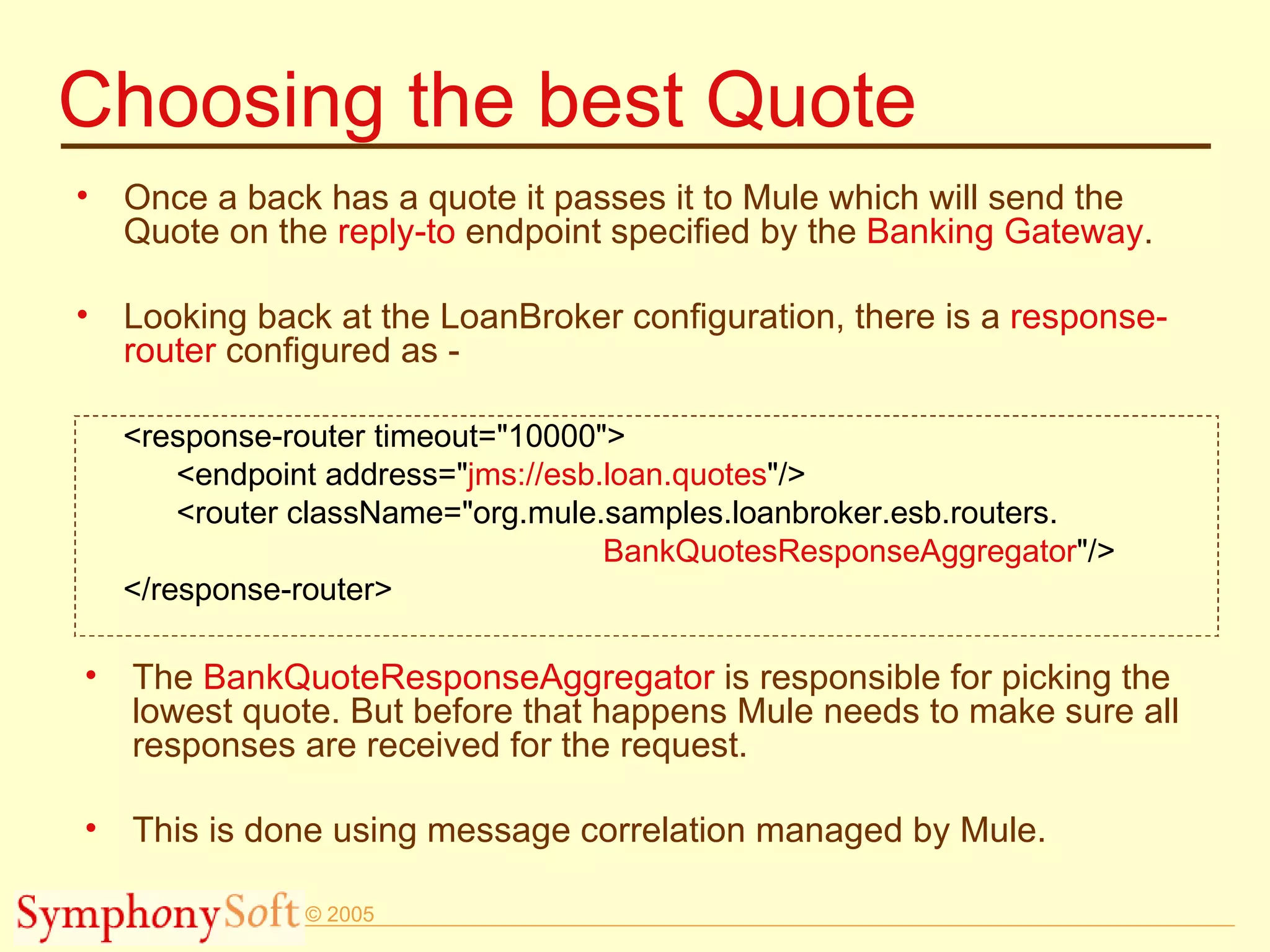 Choosing the best Quote Once a back has a quote it passes it to Mule which will send the Quote on the  reply-to  endpoint specified by the  Banking Gateway . Looking back at the LoanBroker configuration, there is a  response-router  configured as - <response-router timeout=&quot;10000&quot;> <endpoint address=&quot; jms://esb.loan.quotes &quot;/> <router className=&quot;org.mule.samples.loanbroker.esb.routers. BankQuotesResponseAggregator &quot;/> </response-router> The  BankQuoteResponseAggregator  is responsible for picking the lowest quote. But before that happens Mule needs to make sure all responses are received for the request. This is done using message correlation managed by Mule. 