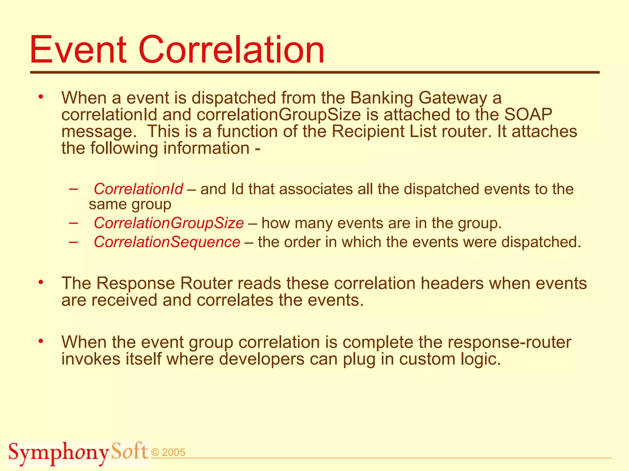 Event Correlation When a event is dispatched from the Banking Gateway a correlationId and correlationGroupSize is attached to the SOAP message.  This is a function of the Recipient List router. It attaches the following information - CorrelationId  – and Id that associates all the dispatched events to the same group CorrelationGroupSize  – how many events are in the group. CorrelationSequence  – the order in which the events were dispatched.  The Response Router reads these correlation headers when events are received and correlates the events. When the event group correlation is complete the response-router invokes itself where developers can plug in custom logic. 