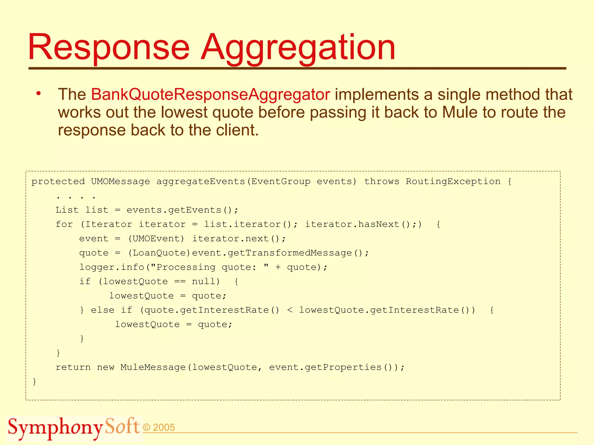 Response Aggregation The  BankQuoteResponseAggregator  implements a single method that works out the lowest quote before passing it back to Mule to route the response back to the client. protected UMOMessage aggregateEvents(EventGroup events) throws RoutingException { . . . . List list = events.getEvents(); for (Iterator iterator = list.iterator(); iterator.hasNext();)  { event = (UMOEvent) iterator.next(); quote = (LoanQuote)event.getTransformedMessage(); logger.info(&quot;Processing quote: &quot; + quote); if (lowestQuote == null)  { lowestQuote = quote; } else if (quote.getInterestRate() < lowestQuote.getInterestRate())  { lowestQuote = quote; } } return new MuleMessage(lowestQuote, event.getProperties()); } 