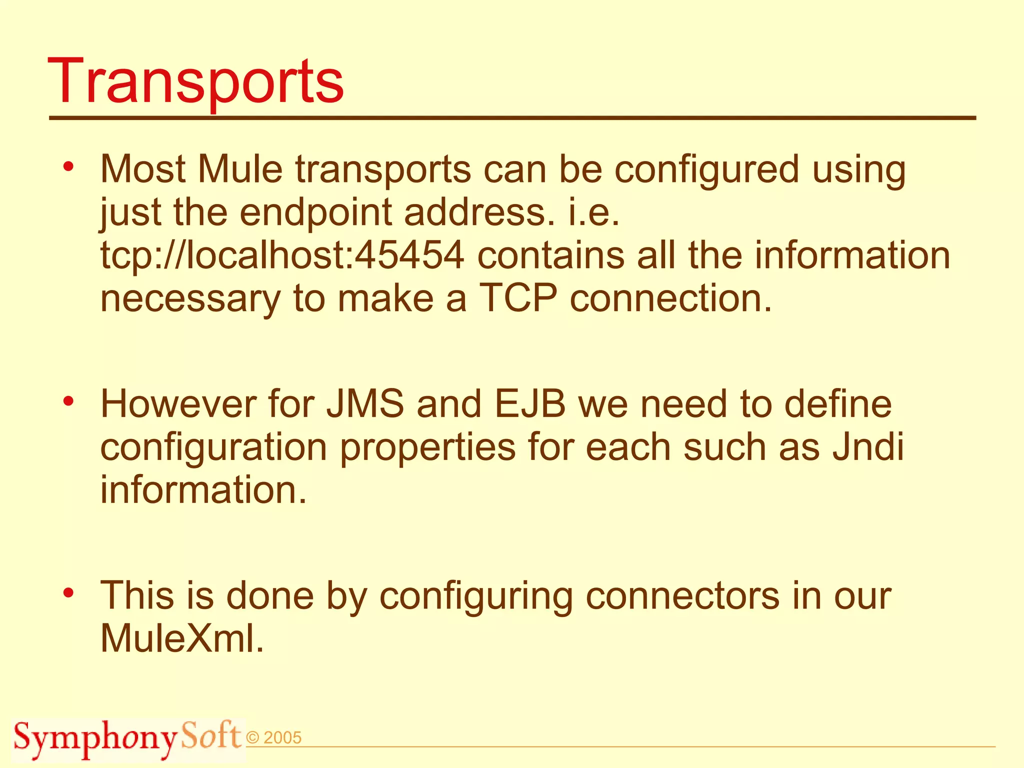 Transports Most Mule transports can be configured using just the endpoint address. i.e. tcp://localhost:45454 contains all the information necessary to make a TCP connection. However for JMS and EJB we need to define configuration properties for each such as Jndi information.  This is done by configuring connectors in our MuleXml. 