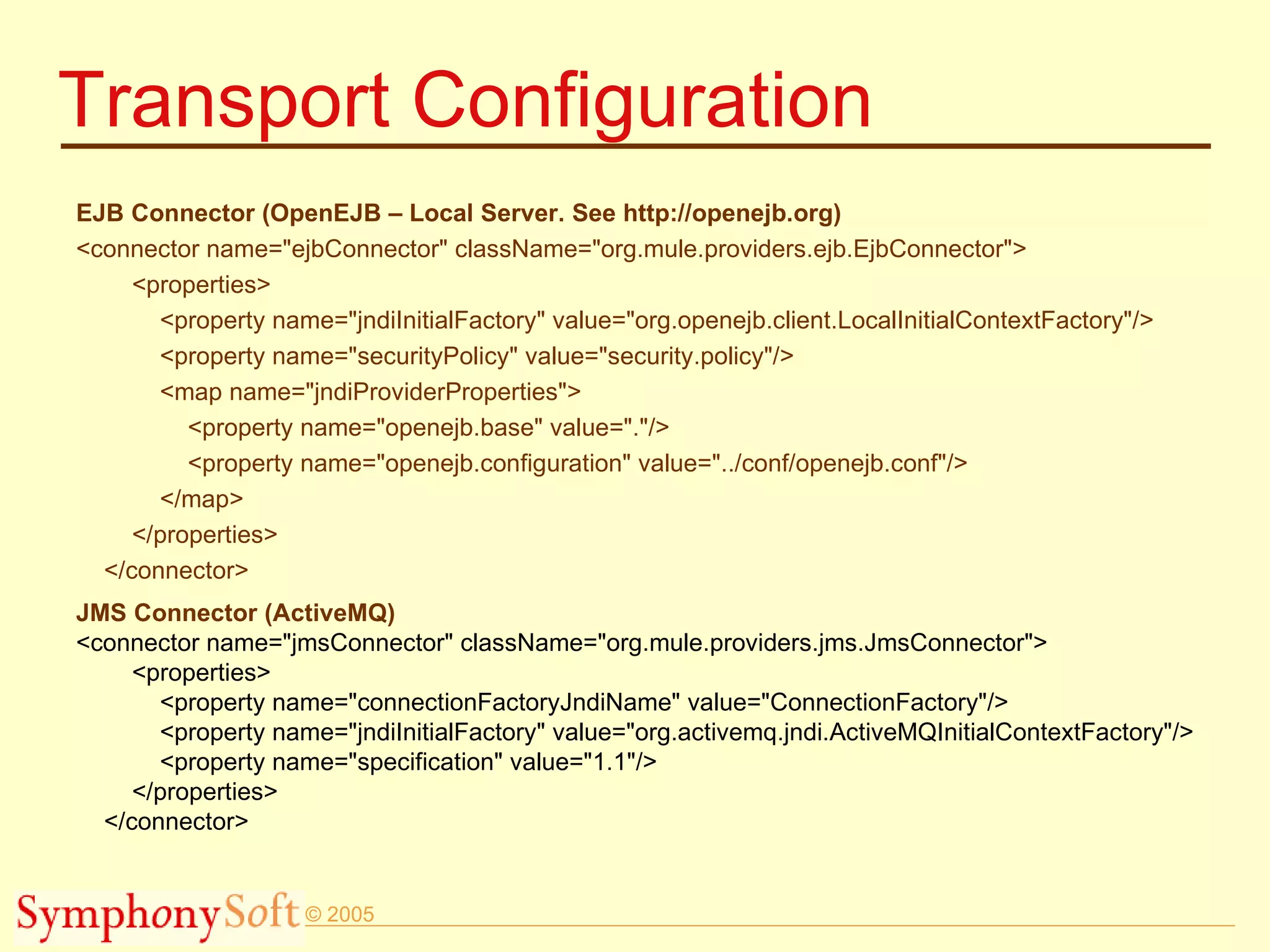 Transport Configuration EJB Connector (OpenEJB – Local Server. See http://openejb.org) <connector name=&quot;ejbConnector&quot; className=&quot;org.mule.providers.ejb.EjbConnector&quot;> <properties> <property name=&quot;jndiInitialFactory&quot; value=&quot;org.openejb.client.LocalInitialContextFactory&quot;/> <property name=&quot;securityPolicy&quot; value=&quot;security.policy&quot;/> <map name=&quot;jndiProviderProperties&quot;> <property name=&quot;openejb.base&quot; value=&quot;.&quot;/> <property name=&quot;openejb.configuration&quot; value=&quot;../conf/openejb.conf&quot;/> </map> </properties> </connector> JMS Connector (ActiveMQ) <connector name=&quot;jmsConnector&quot; className=&quot;org.mule.providers.jms.JmsConnector&quot;> <properties> <property name=&quot;connectionFactoryJndiName&quot; value=&quot;ConnectionFactory&quot;/> <property name=&quot;jndiInitialFactory&quot; value=&quot;org.activemq.jndi.ActiveMQInitialContextFactory&quot;/> <property name=&quot;specification&quot; value=&quot;1.1&quot;/> </properties> </connector> 
