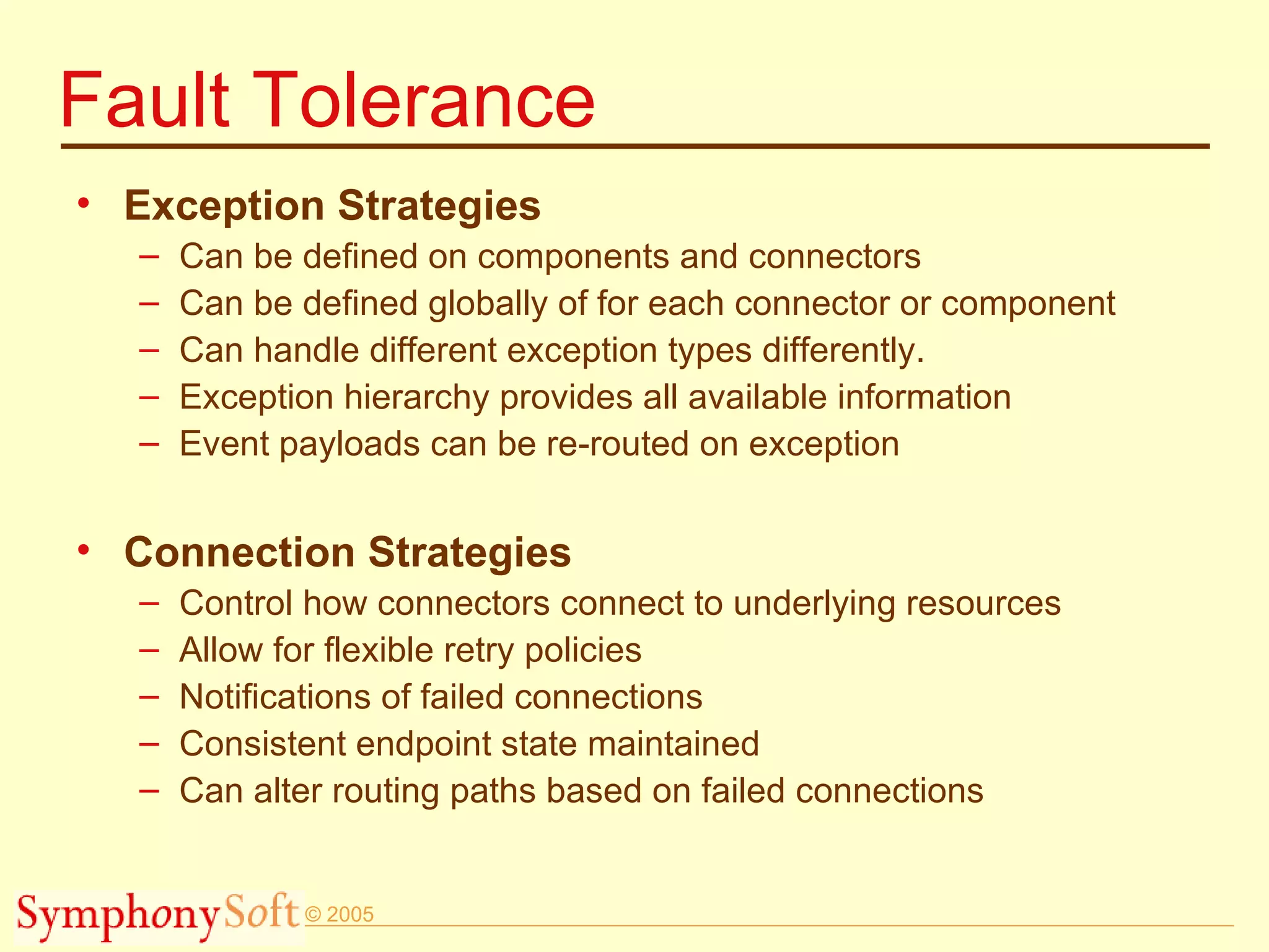 Fault Tolerance Exception Strategies Can be defined on components and connectors Can be defined globally of for each connector or component Can handle different exception types differently. Exception hierarchy provides all available information Event payloads can be re-routed on exception  Connection Strategies Control how connectors connect to underlying resources Allow for flexible retry policies Notifications of failed connections Consistent endpoint state maintained Can alter routing paths based on failed connections 