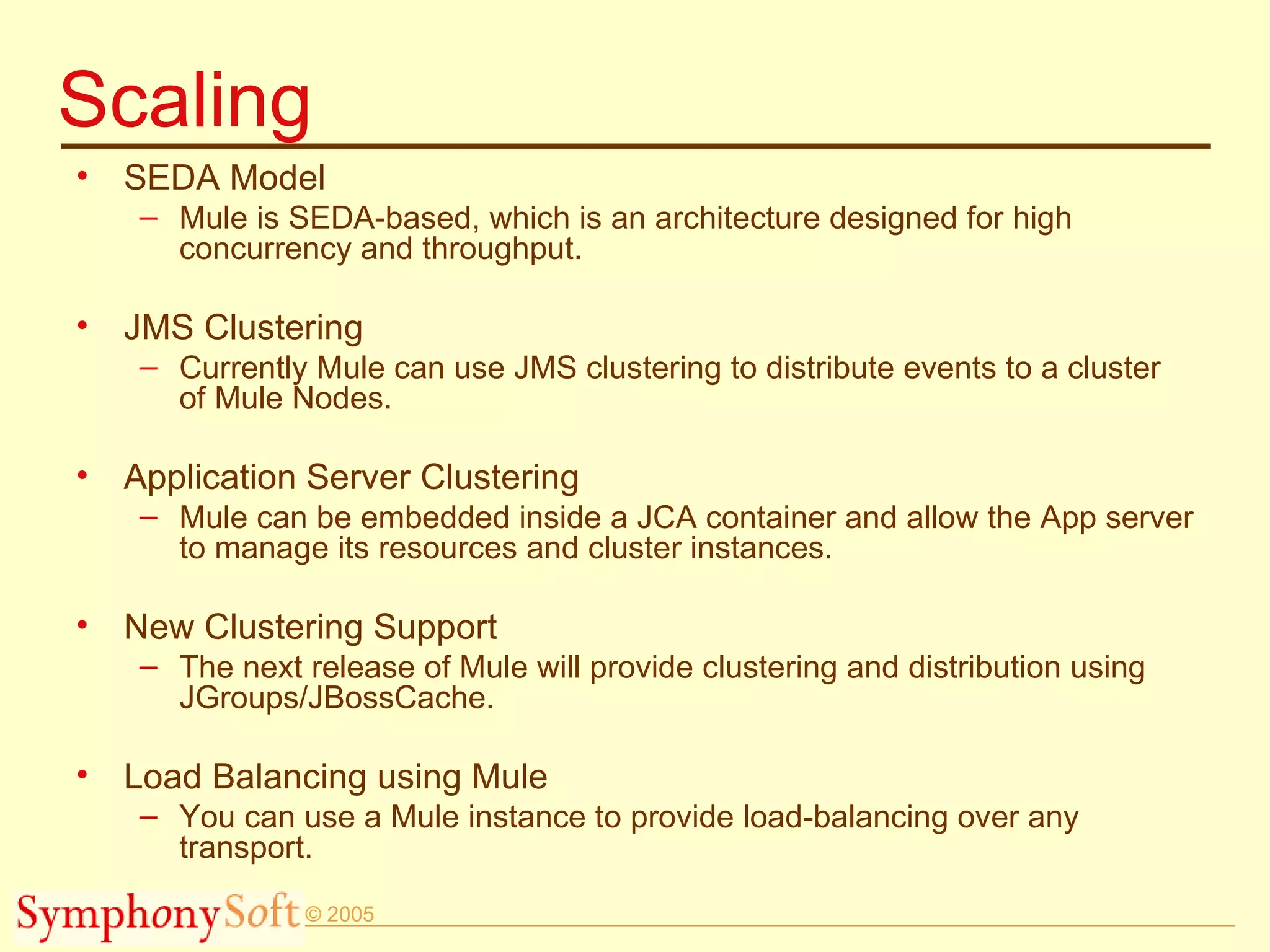 Scaling SEDA Model Mule is SEDA-based, which is an architecture designed for high concurrency and throughput. JMS Clustering Currently Mule can use JMS clustering to distribute events to a cluster of Mule Nodes. Application Server Clustering Mule can be embedded inside a JCA container and allow the App server to manage its resources and cluster instances.  New Clustering Support The next release of Mule will provide clustering and distribution using JGroups/JBossCache. Load Balancing using Mule You can use a Mule instance to provide load-balancing over any transport.  