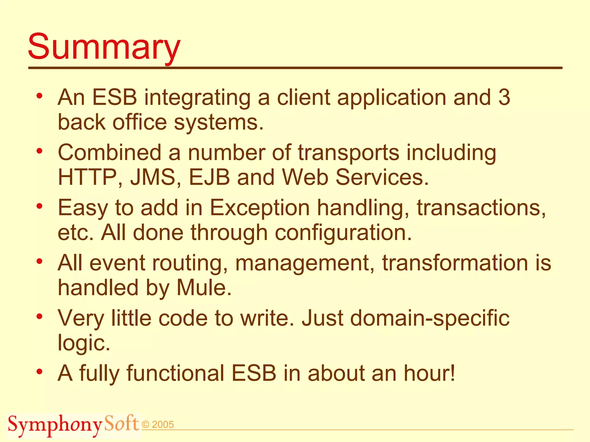 Summary An ESB integrating a client application and 3 back office systems. Combined a number of transports including HTTP, JMS, EJB and Web Services. Easy to add in Exception handling, transactions, etc. All done through configuration. All event routing, management, transformation is handled by Mule. Very little code to write. Just domain-specific logic. A fully functional ESB in about an hour! 