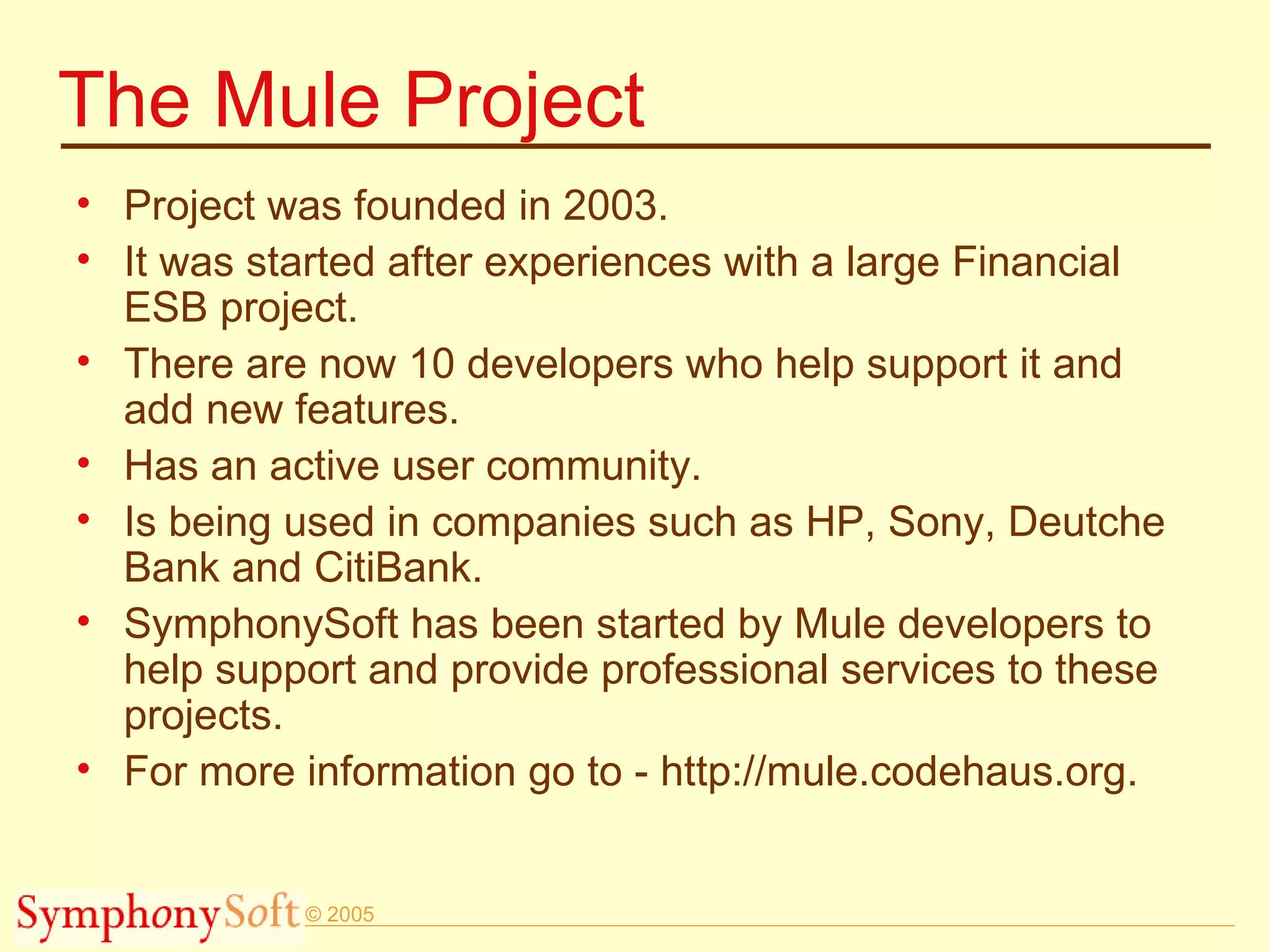 The Mule Project Project was founded in 2003. It was started after experiences with a large Financial ESB project. There are now 10 developers who help support it and add new features. Has an active user community. Is being used in companies such as HP, Sony, Deutche Bank and CitiBank. SymphonySoft has been started by Mule developers to help support and provide professional services to these projects.  For more information go to - http://mule.codehaus.org. 