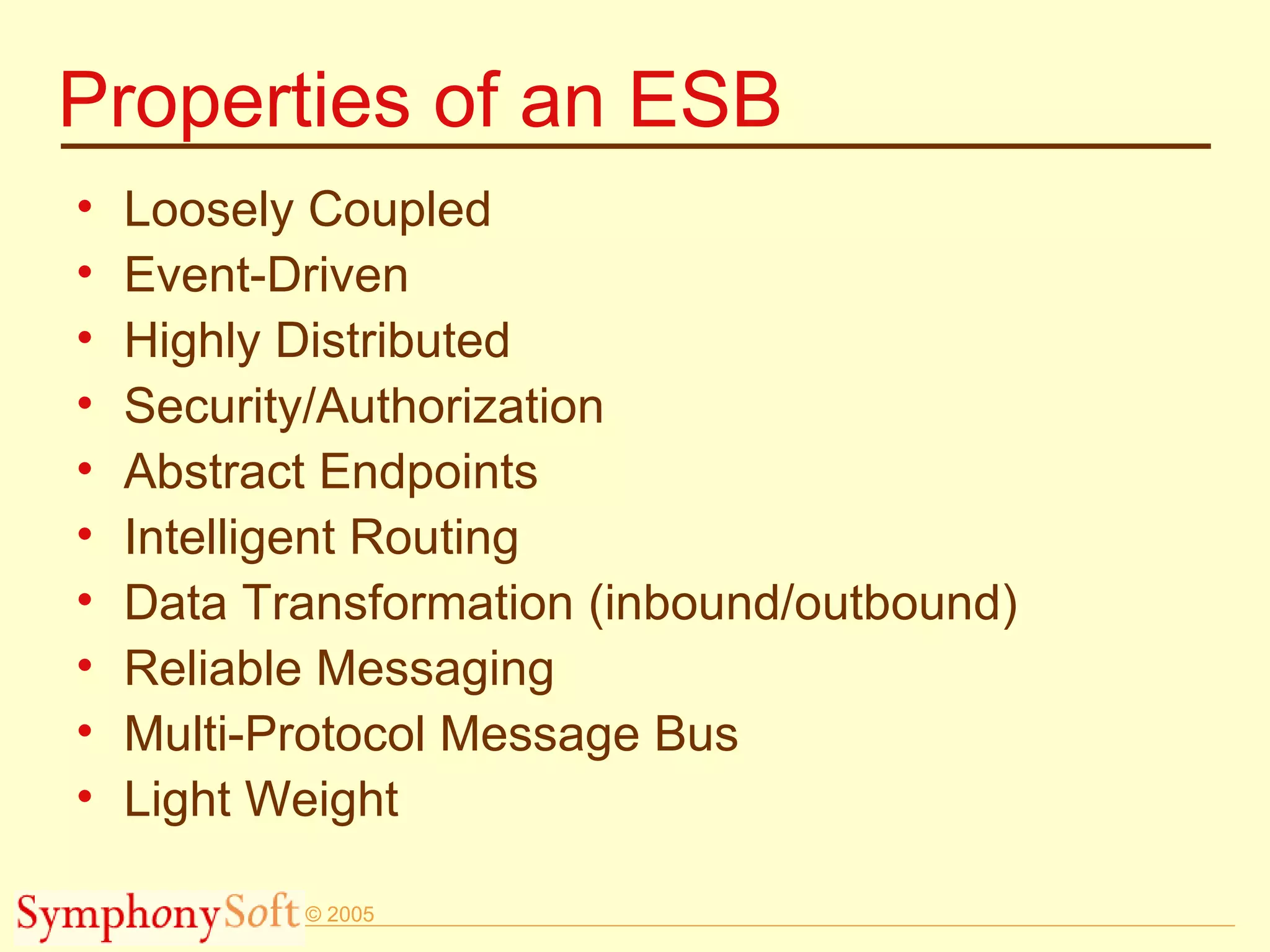 Properties of an ESB Loosely Coupled Event-Driven Highly Distributed Security/Authorization Abstract Endpoints Intelligent Routing Data Transformation (inbound/outbound) Reliable Messaging Multi-Protocol Message Bus Light Weight 