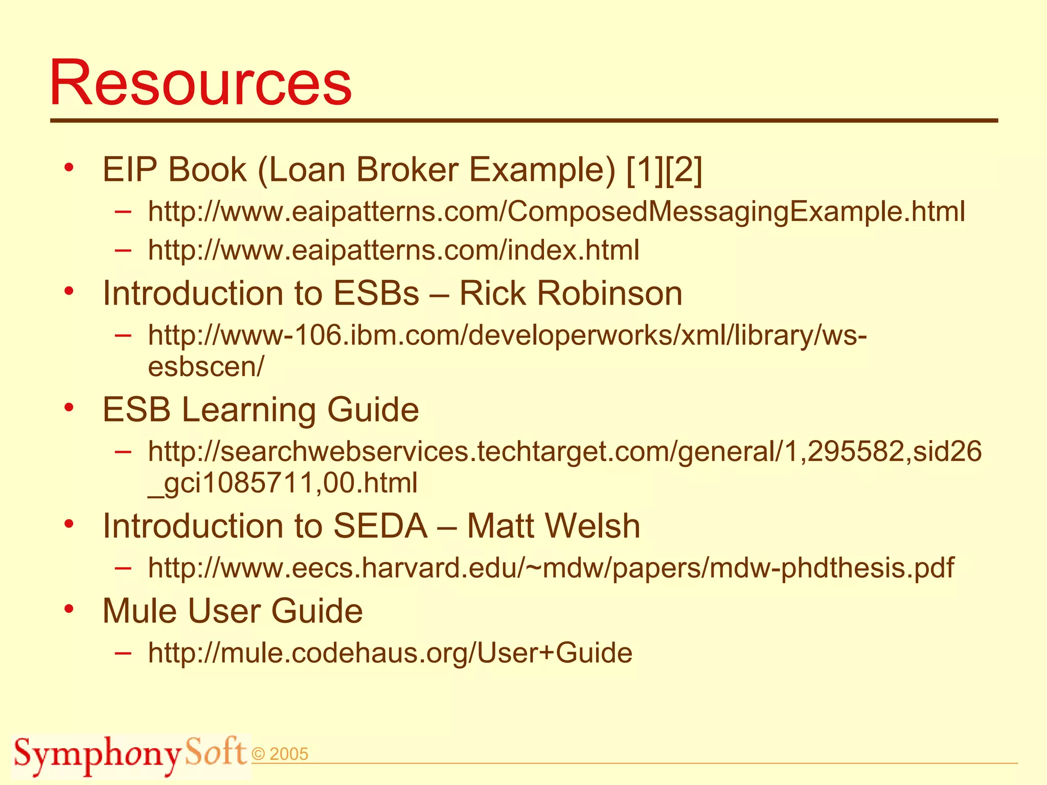 Resources EIP Book (Loan Broker Example) [1][2] http://www.eaipatterns.com/ComposedMessagingExample.html  http://www.eaipatterns.com/index.html Introduction to ESBs – Rick Robinson http://www-106.ibm.com/developerworks/xml/library/ws-esbscen/ ESB Learning Guide http://searchwebservices.techtarget.com/general/1,295582,sid26_gci1085711,00.html Introduction to SEDA – Matt Welsh http://www.eecs.harvard.edu/~mdw/papers/mdw-phdthesis.pdf  Mule User Guide  http://mule.codehaus.org/User+Guide 
