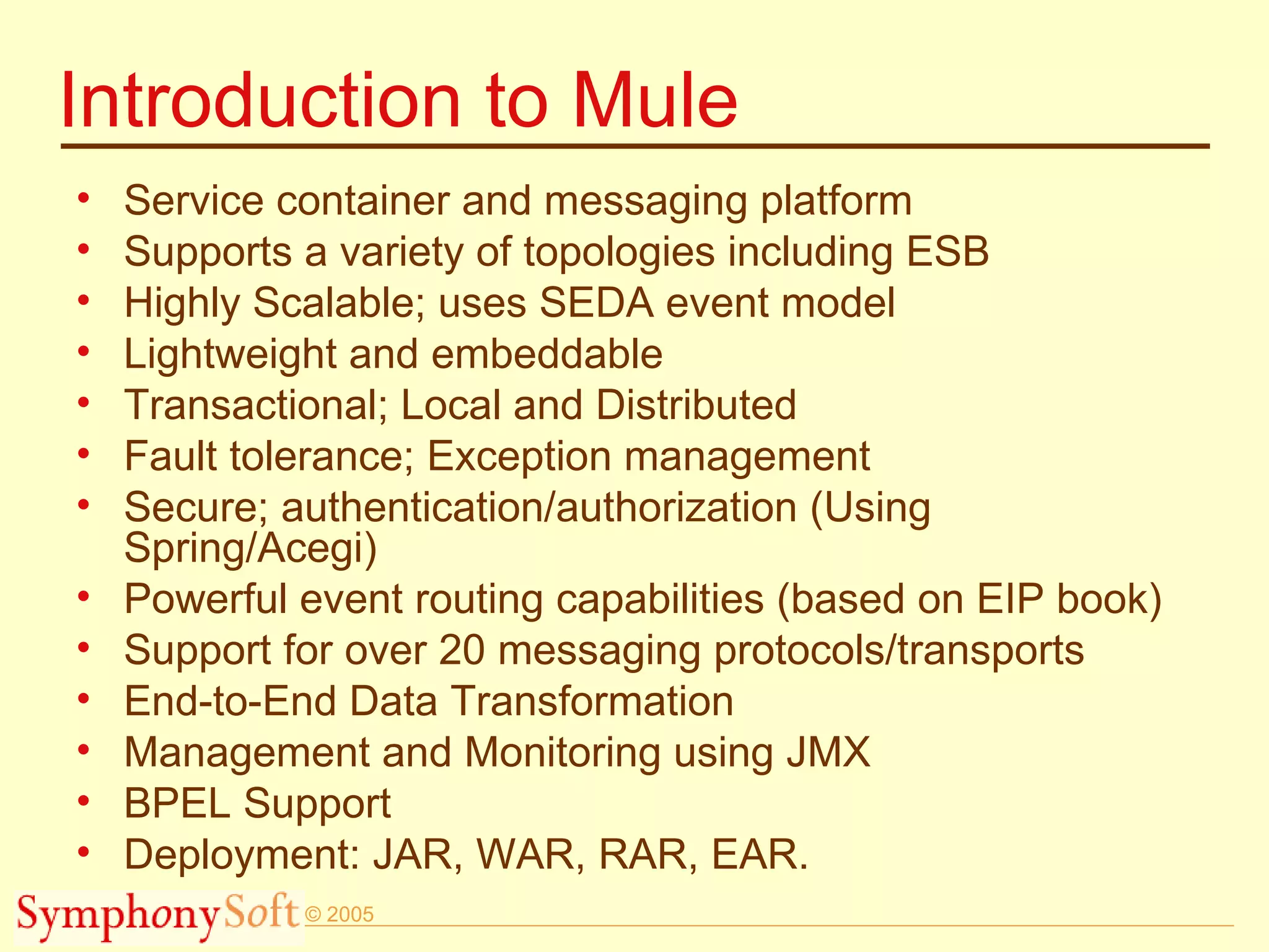 Introduction to Mule Service container and messaging platform Supports a variety of topologies including ESB Highly Scalable; uses SEDA event model Lightweight and embeddable Transactional; Local and Distributed Fault tolerance; Exception management Secure; authentication/authorization (Using Spring/Acegi) Powerful event routing capabilities (based on EIP book) Support for over 20 messaging protocols/transports End-to-End Data Transformation Management and Monitoring using JMX BPEL Support Deployment: JAR, WAR, RAR, EAR. 