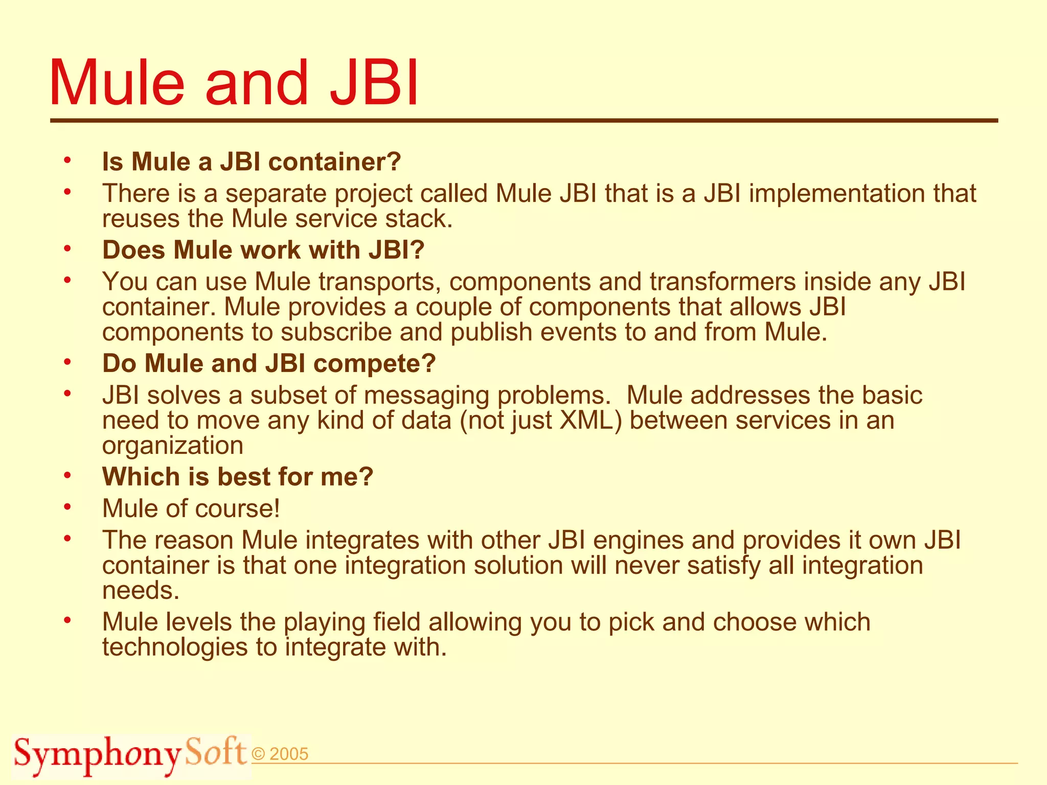 Mule and JBI Is Mule a JBI container? There is a separate project called Mule JBI that is a JBI implementation that reuses the Mule service stack.  Does Mule work with JBI? You can use Mule transports, components and transformers inside any JBI container. Mule provides a couple of components that allows JBI components to subscribe and publish events to and from Mule. Do Mule and JBI compete? JBI solves a subset of messaging problems.  Mule addresses the basic need to move any kind of data (not just XML) between services in an organization Which is best for me? Mule of course!  The reason Mule integrates with other JBI engines and provides it own JBI container is that one integration solution will never satisfy all integration needs. Mule levels the playing field allowing you to pick and choose which technologies to integrate with. 