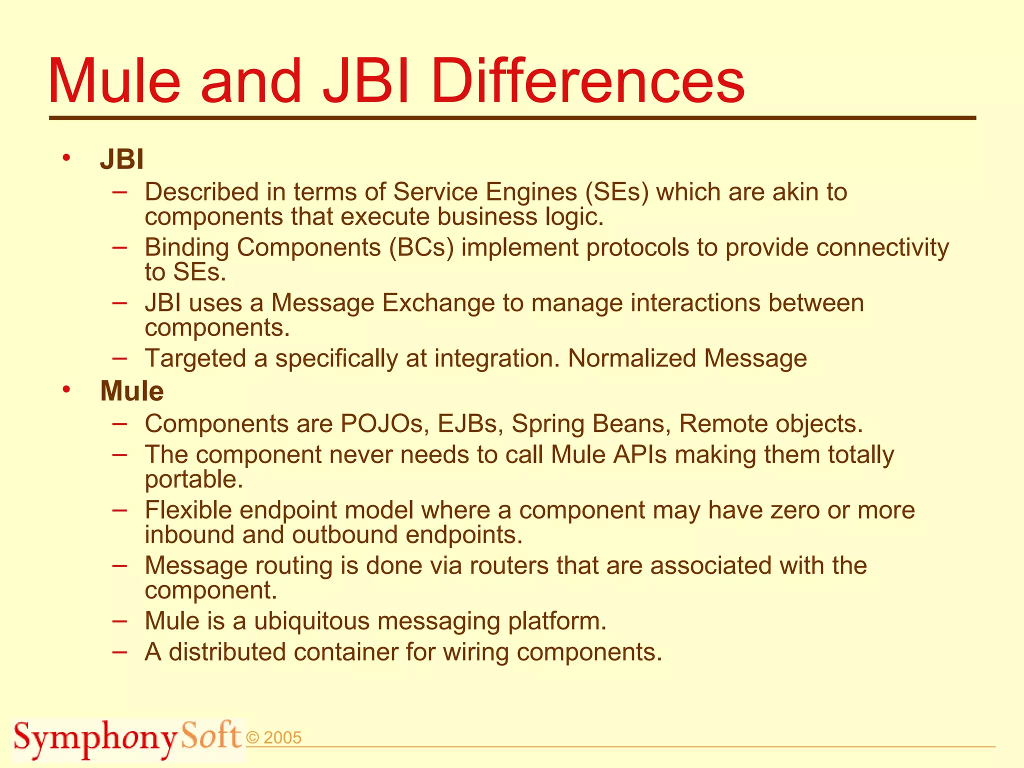 Mule and JBI Differences JBI Described in terms of Service Engines (SEs) which are akin to components that execute business logic.  Binding Components (BCs) implement protocols to provide connectivity to SEs.  JBI uses a Message Exchange to manage interactions between components. Targeted a specifically at integration. Normalized Message Mule Components are POJOs, EJBs, Spring Beans, Remote objects.  The component never needs to call Mule APIs making them totally portable.  Flexible endpoint model where a component may have zero or more inbound and outbound endpoints.  Message routing is done via routers that are associated with the component. Mule is a ubiquitous messaging platform. A distributed container for wiring components. 