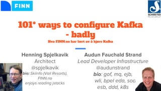 101* ways to configure Kafka
- badly
Hva FINN.no har lært av å kjøre Kafka
Audun Fauchald Strand
Lead Developer Infrastructure
@audunstrand
bio: gof, mq, ejb,
wli, bpel eda, soa
esb, ddd, k8s
Henning Spjelkavik
Architect
@spjelkavik
bio: Skiinfo (Vail Resorts),
FINN.no
enjoys reading jstacks
 