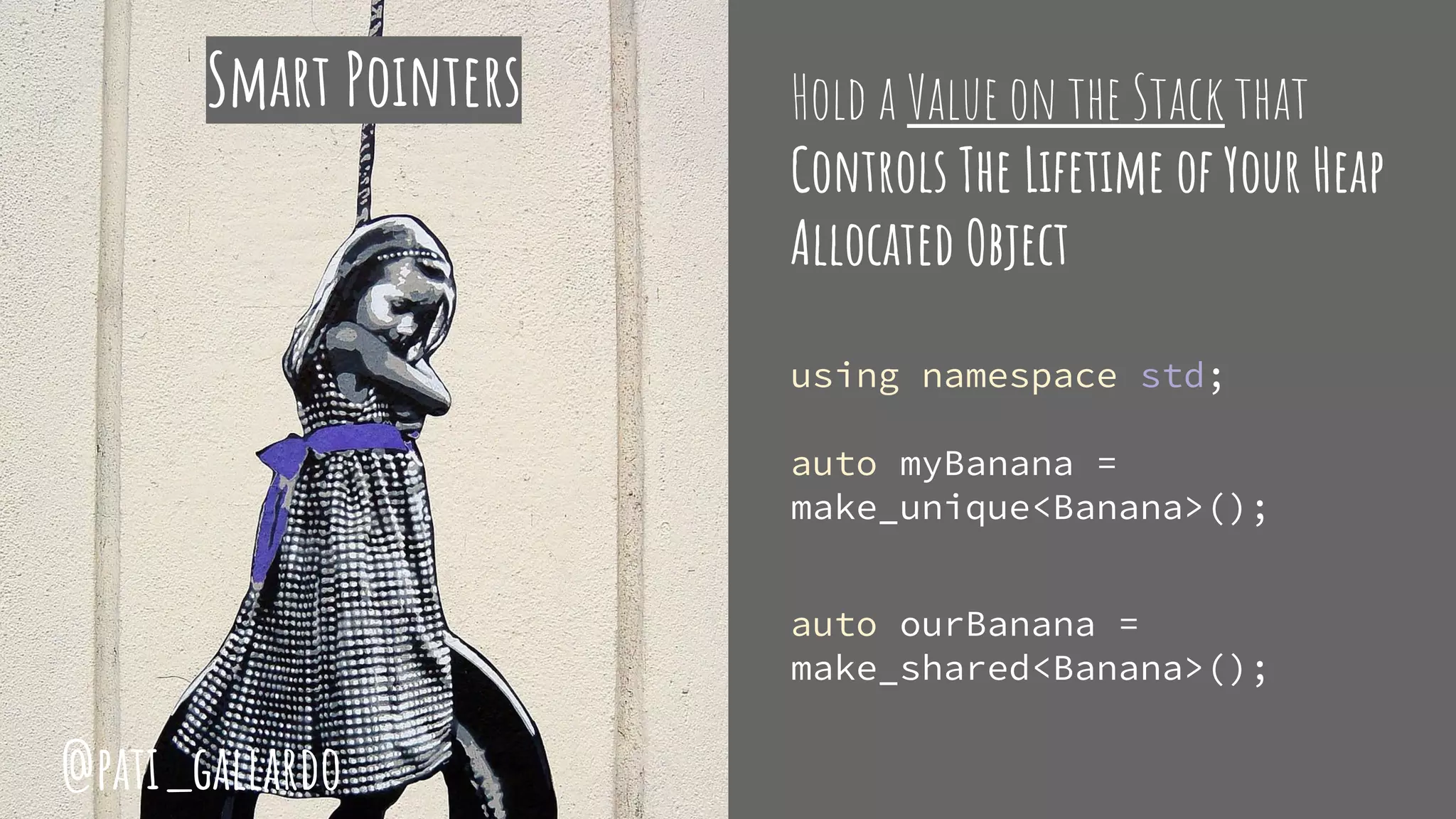 Hold a Value on the Stack that
Controls The Lifetime of Your Heap
Allocated Object
using namespace std;
auto myBanana =
make_unique<Banana>();
auto ourBanana =
make_shared<Banana>();
Smart Pointers
@pati_gallardo
 