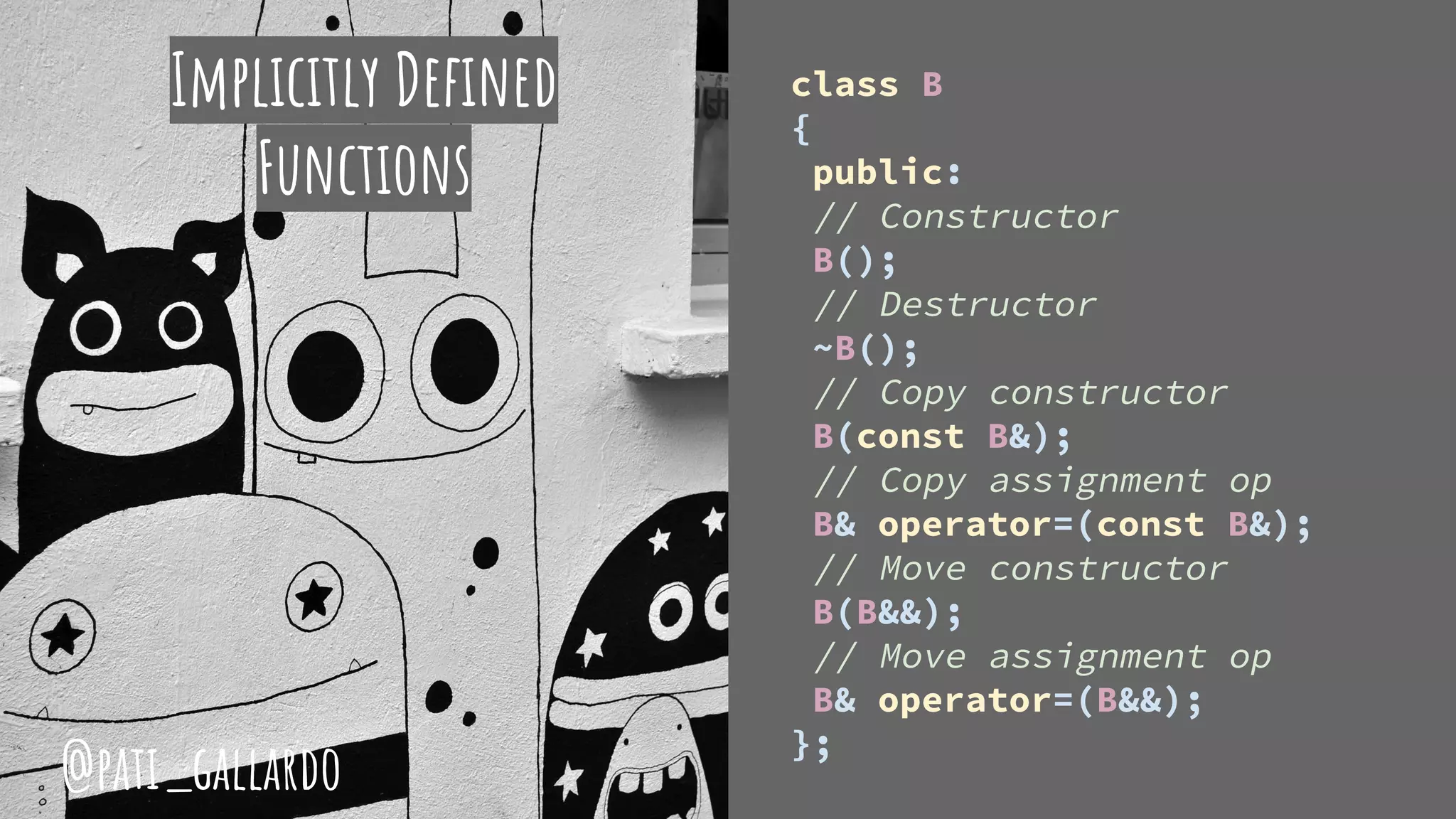 class B
{
public:
// Constructor
B();
// Destructor
~B();
// Copy constructor
B(const B&);
// Copy assignment op
B& operator=(const B&);
// Move constructor
B(B&&);
// Move assignment op
B& operator=(B&&);
};
Implicitly Defined
Functions
@pati_gallardo
 