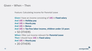 Given – When – Then
43
Feature: Calculating Income for Parental Leave
Given I have an income consisting of 10$ in Fixed salary
And 10$ in Holiday pay
And 10$ in Hourly pay
And 10$ in Bonus
And 10$ in Tax-free labor income, children under 13 years
+ 50 OTHERS
When I filter out income relevant for Parental Leave
Then I should have 10$ in Fixed salary
And 10$ in Hourly pay
+ 20 OTHERS
 