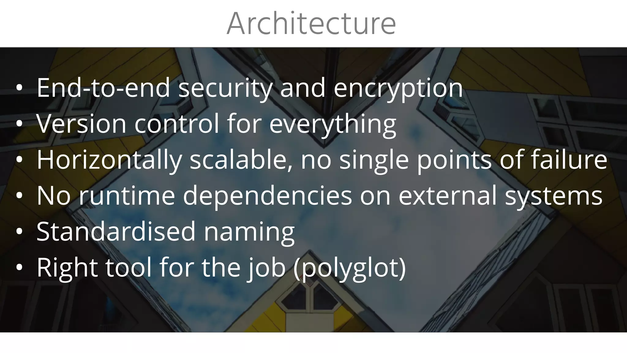 • End-to-end security and encryption
• Version control for everything
• Horizontally scalable, no single points of failure
• No runtime dependencies on external systems
• Standardised naming
• Right tool for the job (polyglot)
Architecture
 