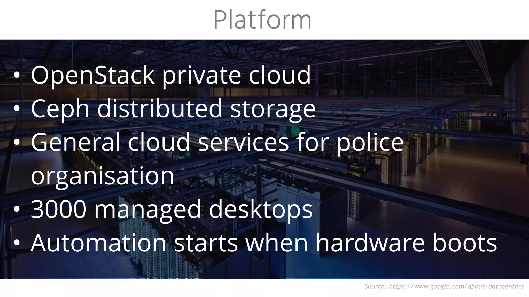 Source: https://www.google.com/about/datacenters
• OpenStack private cloud
• Ceph distributed storage
• General cloud services for police
organisation
• 3000 managed desktops
• Automation starts when hardware boots
Platform
 