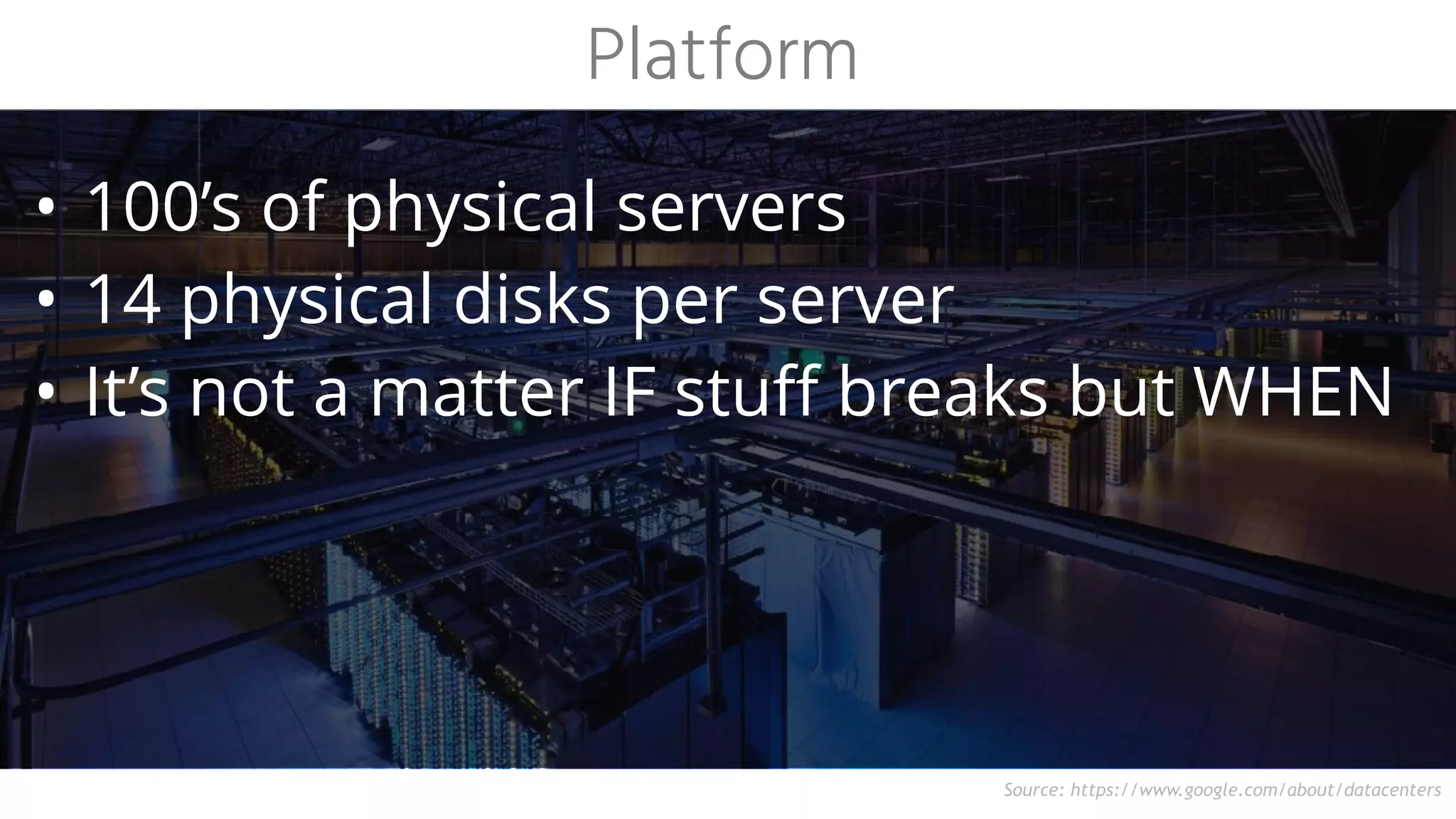 Source: https://www.google.com/about/datacenters
• 100’s of physical servers
• 14 physical disks per server
• It’s not a matter IF stuff breaks but WHEN
Platform
 