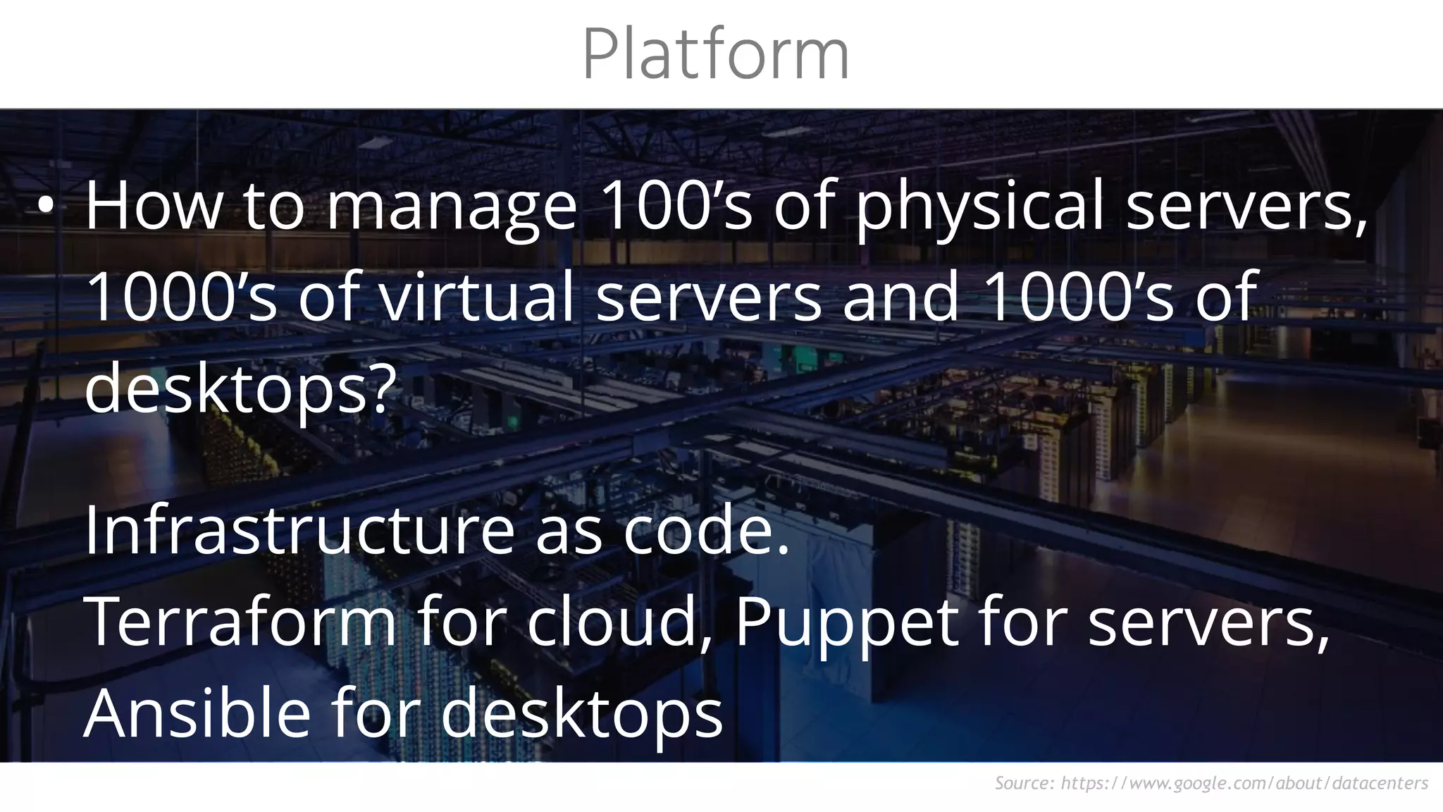 Source: https://www.google.com/about/datacenters
• How to manage 100’s of physical servers,
1000’s of virtual servers and 1000’s of
desktops?
Infrastructure as code. 
Terraform for cloud, Puppet for servers,
Ansible for desktops
Platform
 
