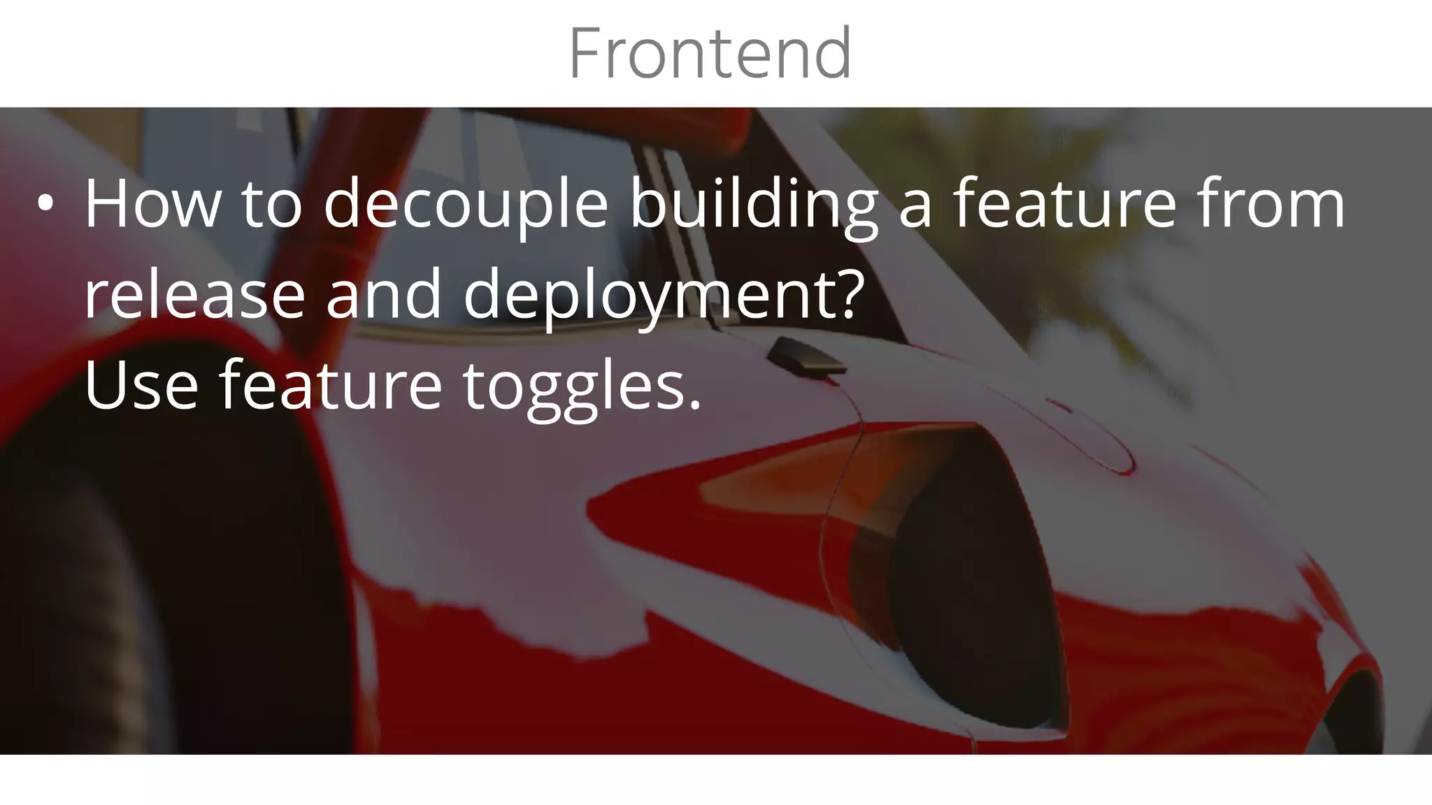• How to decouple building a feature from
release and deployment?
Use feature toggles.
Frontend
 