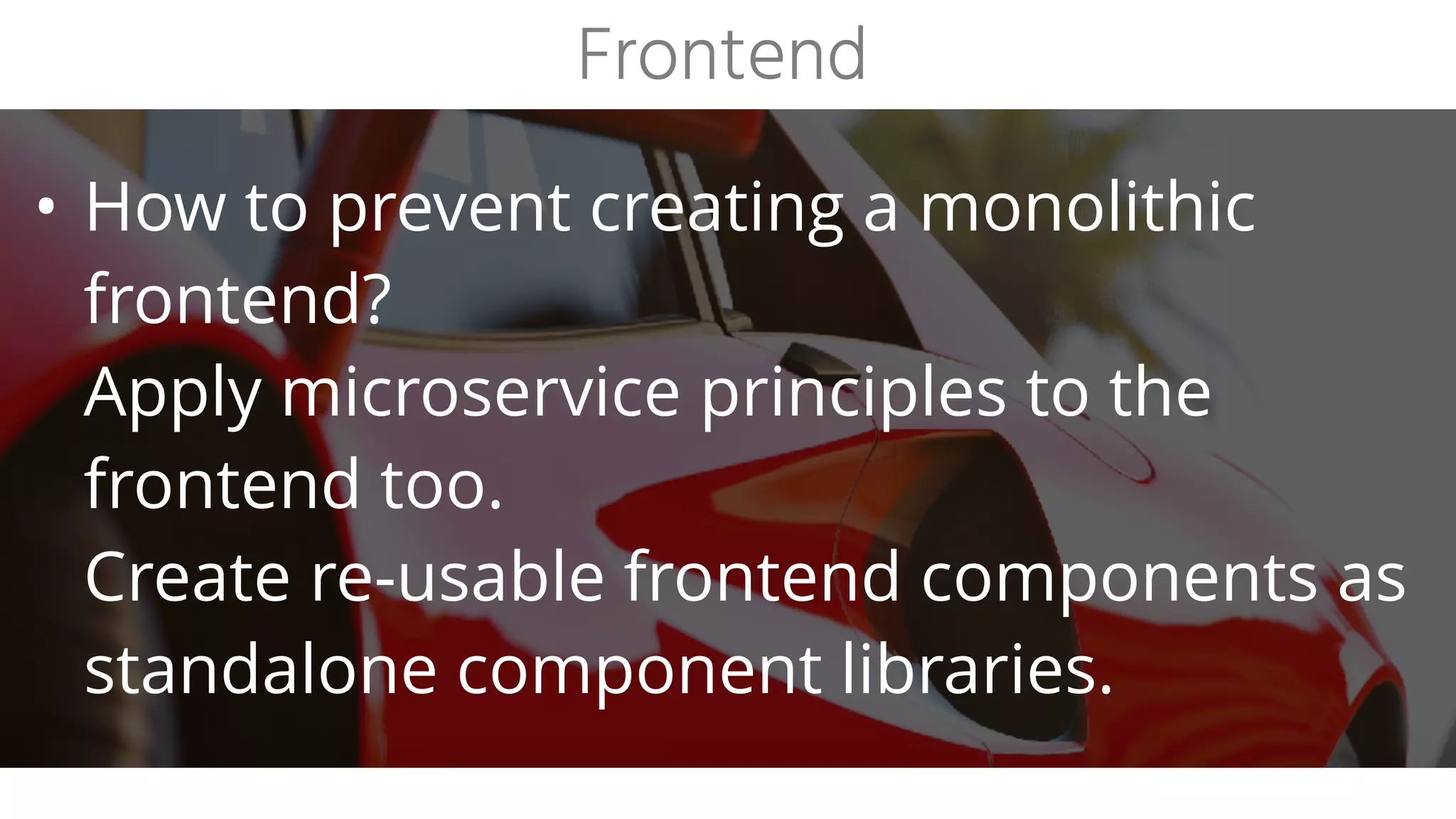 • How to prevent creating a monolithic
frontend?
Apply microservice principles to the
frontend too.
Create re-usable frontend components as
standalone component libraries.
Frontend
 