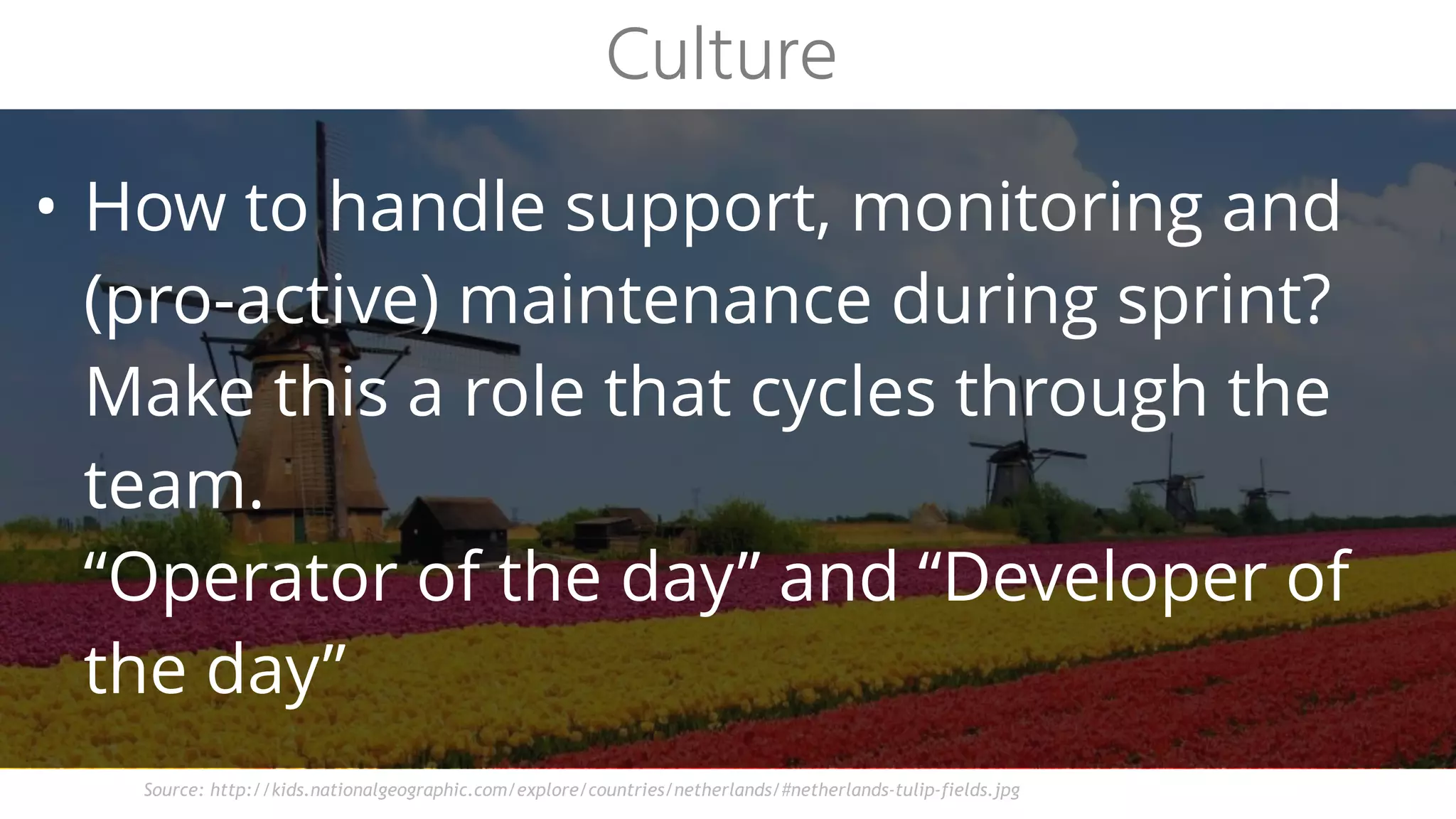 • How to handle support, monitoring and
(pro-active) maintenance during sprint?
Make this a role that cycles through the
team.
“Operator of the day” and “Developer of
the day”
Culture
Source: http://kids.nationalgeographic.com/explore/countries/netherlands/#netherlands-tulip-fields.jpg
 