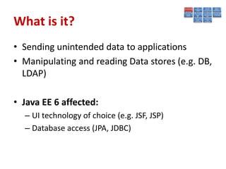 What is it?
• Sending unintended data to applications
• Manipulating and reading Data stores (e.g. DB,
  LDAP)

• Java EE 6 affected:
  – UI technology of choice (e.g. JSF, JSP)
  – Database access (JPA, JDBC)
 