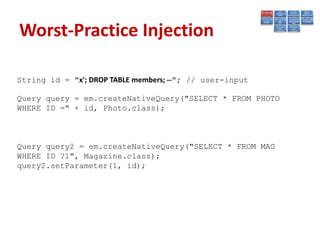 Worst-Practice Injection

String id = "x'; DROP TABLE members; --"; // user-input

Query query = em.createNativeQuery("SELECT * FROM PHOTO
WHERE ID =" + id, Photo.class);



Query query2 = em.createNativeQuery("SELECT * FROM MAG
WHERE ID ?1", Magazine.class);
query2.setParameter(1, id);
 
