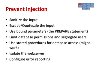 Prevent Injection
• Sanitize the input
• Escape/Quotesafe the input
• Use bound parameters (the PREPARE statement)
• Limit database permissions and segregate users
• Use stored procedures for database access (might
  work)
• Isolate the webserver
• Configure error reporting
 