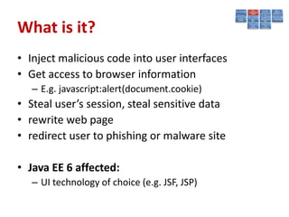 What is it?
• Inject malicious code into user interfaces
• Get access to browser information
   – E.g. javascript:alert(document.cookie)
• Steal user’s session, steal sensitive data
• rewrite web page
• redirect user to phishing or malware site

• Java EE 6 affected:
   – UI technology of choice (e.g. JSF, JSP)
 