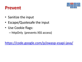 Prevent
• Sanitize the input
• Escape/Quotesafe the input
• Use Cookie flags:
  – httpOnly (prevents XSS access)


https://code.google.com/p/owasp-esapi-java/
 