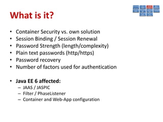 What is it?
•   Container Security vs. own solution
•   Session Binding / Session Renewal
•   Password Strength (length/complexity)
•   Plain text passwords (http/https)
•   Password recovery
•   Number of factors used for authentication

• Java EE 6 affected:
    – JAAS / JASPIC
    – Filter / PhaseListener
    – Container and Web-App configuration
 