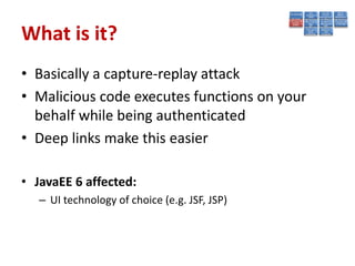 What is it?
• Basically a capture-replay attack
• Malicious code executes functions on your
  behalf while being authenticated
• Deep links make this easier

• JavaEE 6 affected:
   – UI technology of choice (e.g. JSF, JSP)
 