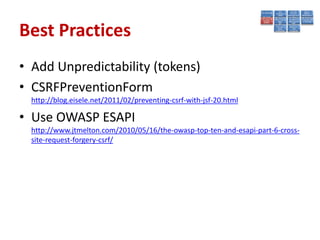 Best Practices
• Add Unpredictability (tokens)
• CSRFPreventionForm
  http://blog.eisele.net/2011/02/preventing-csrf-with-jsf-20.html

• Use OWASP ESAPI
  http://www.jtmelton.com/2010/05/16/the-owasp-top-ten-and-esapi-part-6-cross-
  site-request-forgery-csrf/
 
