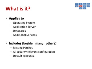 What is it?
• Applies to
   –   Operating System
   –   Application Server
   –   Databases
   –   Additional Services

• Includes (beside _many_ others)
   – Missing Patches
   – All security relevant configuration
   – Default accounts
 