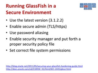 Running GlassFish in a
Secure Environment
• Use the latest version (3.1.2.2)
• Enable secure admin (TLS/https)
• Use password aliasing
• Enable security manager and put forth a
  proper security policy file
• Set correct file system permissions


http://blog.eisele.net/2011/05/securing-your-glassfish-hardening-guide.html
http://docs.oracle.com/cd/E18930_01/html/821-2435/gkscr.html
 