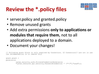 Review the *.policy files
• server.policy and granted.policy
• Remove unused grants
• Add extra permissions only to applications or
  modules that require them, not to all
  applications deployed to a domain.
• Document your changes!
// Following grant block is only required by Connectors. If Connectors// are not in use
the recommendation is to remove this

grant.grant {
permission
          javax.security.auth.PrivateCredentialPermission
          "javax.resource.spi.security.PasswordCredential * "*"","read";};
 