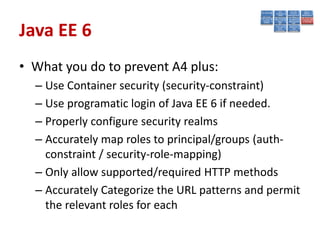 Java EE 6
• What you do to prevent A4 plus:
  – Use Container security (security-constraint)
  – Use programatic login of Java EE 6 if needed.
  – Properly configure security realms
  – Accurately map roles to principal/groups (auth-
    constraint / security-role-mapping)
  – Only allow supported/required HTTP methods
  – Accurately Categorize the URL patterns and permit
    the relevant roles for each
 