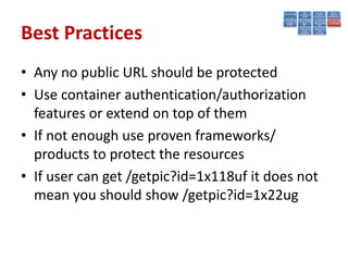 Best Practices
• Any no public URL should be protected
• Use container authentication/authorization
  features or extend on top of them
• If not enough use proven frameworks/
  products to protect the resources
• If user can get /getpic?id=1x118uf it does not
  mean you should show /getpic?id=1x22ug
 