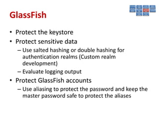 GlassFish
• Protect the keystore
• Protect sensitive data
  – Use salted hashing or double hashing for
    authentication realms (Custom realm
    development)
  – Evaluate logging output
• Protect GlassFish accounts
  – Use aliasing to protect the password and keep the
    master password safe to protect the aliases
 