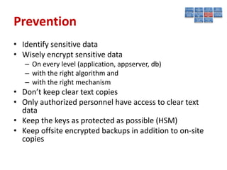 Prevention
• Identify sensitive data
• Wisely encrypt sensitive data
   – On every level (application, appserver, db)
   – with the right algorithm and
   – with the right mechanism
• Don’t keep clear text copies
• Only authorized personnel have access to clear text
  data
• Keep the keys as protected as possible (HSM)
• Keep offsite encrypted backups in addition to on-site
  copies
 