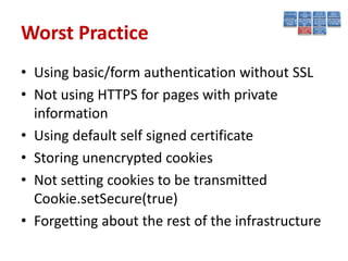 Worst Practice
• Using basic/form authentication without SSL
• Not using HTTPS for pages with private
  information
• Using default self signed certificate
• Storing unencrypted cookies
• Not setting cookies to be transmitted
  Cookie.setSecure(true)
• Forgetting about the rest of the infrastructure
 