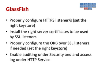 GlassFish
• Properly configure HTTPS listener/s (set the
  right keystore)
• Install the right server certificates to be used
  by SSL listeners
• Properly configure the ORB over SSL listeners
  if needed (set the right keystore)
• Enable auditing under Security and and access
  log under HTTP Service
 