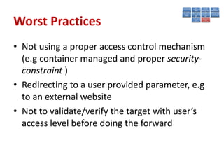 Worst Practices
• Not using a proper access control mechanism
  (e.g container managed and proper security-
  constraint )
• Redirecting to a user provided parameter, e.g
  to an external website
• Not to validate/verify the target with user’s
  access level before doing the forward
 